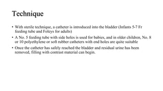 Technique
• With sterile technique, a catheter is introduced into the bladder (Infants 5-7 Fr
feeding tube and Foleys for adults)
• A No. 5 feeding tube with side holes is used for babies, and in older children, No. 8
or 10 polyethylene or soft rubber catheters with end holes are quite suitable
• Once the catheter has safely reached the bladder and residual urine has been
removed, filling with contrast material can begin.
 