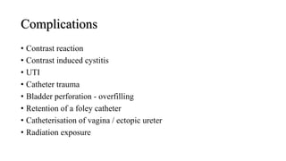 Complications
• Contrast reaction
• Contrast induced cystitis
• UTI
• Catheter trauma
• Bladder perforation - overfilling
• Retention of a foley catheter
• Catheterisation of vagina / ectopic ureter
• Radiation exposure
 