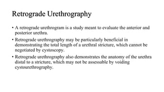 Retrograde Urethrography
• A retrograde urethrogram is a study meant to evaluate the anterior and
posterior urethra.
• Retrograde urethrography may be particularly beneficial in
demonstrating the total length of a urethral stricture, which cannot be
negotiated by cystoscopy.
• Retrograde urethrography also demonstrates the anatomy of the urethra
distal to a stricture, which may not be assessable by voiding
cystourethrography.
 