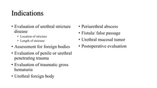 Indications
• Evaluation of urethral stricture
disease
• Location of stricture
• Length of stricture
• Assessment for foreign bodies
• Evaluation of penile or urethral
penetrating trauma
• Evaluation of traumatic gross
hematuria
• Urethral foreign body
• Periurethral abscess
• Fistula/ false passage
• Urethral mucosal tumor
• Postoperative evaluation
 