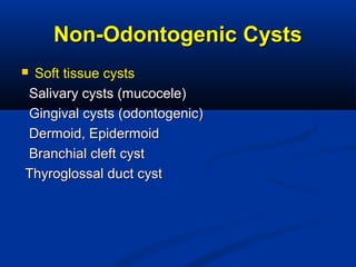 Non-Odontogenic CystsNon-Odontogenic Cysts
 Soft tissue cystsSoft tissue cysts
Salivary cysts (mucocele)Salivary cysts (mucocele)
Gingival cysts (odontogenic)Gingival cysts (odontogenic)
Dermoid, EpidermoidDermoid, Epidermoid
Branchial cleft cystBranchial cleft cyst
Thyroglossal duct cystThyroglossal duct cyst
 
