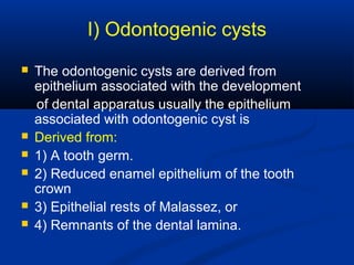 I) Odontogenic cysts
 The odontogenic cysts are derived from
epithelium associated with the development
of dental apparatus usually the epithelium
associated with odontogenic cyst is
 Derived from:
 1) A tooth germ.
 2) Reduced enamel epithelium of the tooth
crown
 3) Epithelial rests of Malassez, or
 4) Remnants of the dental lamina.
 