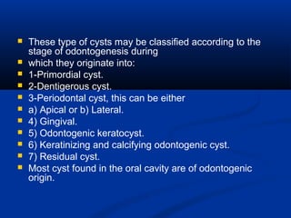  These type of cysts may be classified according to the
stage of odontogenesis during
 which they originate into:
 1-Primordial cyst.
 2-Dentigerous cyst.
 3-Periodontal cyst, this can be either
 a) Apical or b) Lateral.
 4) Gingival.
 5) Odontogenic keratocyst.
 6) Keratinizing and calcifying odontogenic cyst.
 7) Residual cyst.
 Most cyst found in the oral cavity are of odontogenic
origin.
 