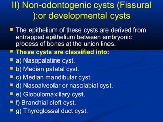 II) Non-odontogenic cysts (Fissural
or developmental cysts):
 The epithelium of these cysts are derived from
entrapped epithelium between embryonic
process of bones at the union lines.
 These cysts are classified into:
 a) Nasopalatine cyst.
 b) Median palatal cyst.
 c) Median mandibular cyst.
 d) Nasoalveolar or nasolabial cyst.
 e) Globulomaxillary cyst.
 f) Branchial cleft cyst.
 g) Thyroglossal duct cyst.
 
