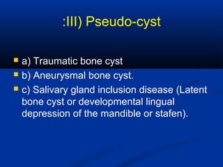 III) Pseudo-cyst:
 a) Traumatic bone cyst
 b) Aneurysmal bone cyst.
 c) Salivary gland inclusion disease (Latent
bone cyst or developmental lingual
depression of the mandible or stafen).
 