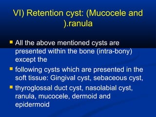 VI) Retention cyst: (Mucocele and
ranula).
 All the above mentioned cysts are
presented within the bone (intra-bony)
except the
 following cysts which are presented in the
soft tissue: Gingival cyst, sebaceous cyst,
 thyroglossal duct cyst, nasolabial cyst,
ranula, mucocele, dermoid and
epidermoid
 