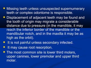  Missing teeth unless unsuspected supernumerary
teeth or complex odontome is responsible.
 Displacement of adjacent teeth may be found and
the tooth of origin may migrate a considerable
distance due to pressure (in the mandible, it may
reach the inferior border of the mandible or the
mandibular notch, and in the maxilla it may be as
high as the orbit).
 It is not painful unless secondary infected.
 It may cause root resorption.
 The most common site is lower third molars,
upper canines, lower premolar and upper third
molar.
 