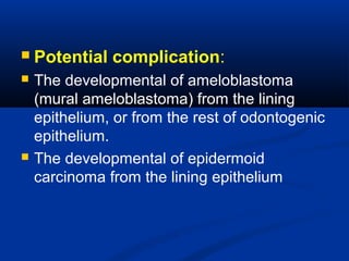  Potential complication:
 The developmental of ameloblastoma
(mural ameloblastoma) from the lining
epithelium, or from the rest of odontogenic
epithelium.
 The developmental of epidermoid
carcinoma from the lining epithelium
 