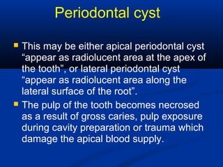 Periodontal cyst
 This may be either apical periodontal cyst
“appear as radiolucent area at the apex of
the tooth”, or lateral periodontal cyst
“appear as radiolucent area along the
lateral surface of the root”.
 The pulp of the tooth becomes necrosed
as a result of gross caries, pulp exposure
during cavity preparation or trauma which
damage the apical blood supply.
 
