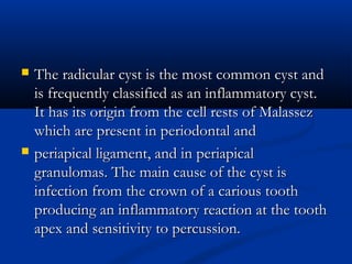  The radicular cyst is the most common cyst andThe radicular cyst is the most common cyst and
is frequently classified as an inflammatory cyst.is frequently classified as an inflammatory cyst.
It has its origin from the cell rests of MalassezIt has its origin from the cell rests of Malassez
which are present in periodontal andwhich are present in periodontal and
 periapical ligament, and in periapicalperiapical ligament, and in periapical
granulomas. The main cause of the cyst isgranulomas. The main cause of the cyst is
infection from the crown of a carious toothinfection from the crown of a carious tooth
producing an inflammatory reaction at the toothproducing an inflammatory reaction at the tooth
apex and sensitivity to percussion.apex and sensitivity to percussion.
 