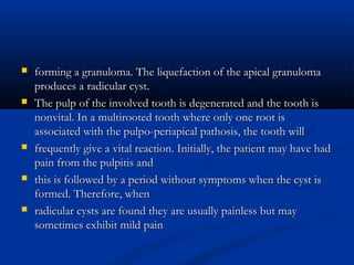  forming a granuloma. The liquefaction of the apical granulomaforming a granuloma. The liquefaction of the apical granuloma
produces a radicular cyst.produces a radicular cyst.
 The pulp of the involved tooth is degenerated and the tooth isThe pulp of the involved tooth is degenerated and the tooth is
nonvital. In a multirooted tooth where only one root isnonvital. In a multirooted tooth where only one root is
associated with the pulpo-periapical pathosis, the tooth willassociated with the pulpo-periapical pathosis, the tooth will
 frequently give a vital reaction. Initially, the patient may have hadfrequently give a vital reaction. Initially, the patient may have had
pain from the pulpitis andpain from the pulpitis and
 this is followed by a period without symptoms when the cyst isthis is followed by a period without symptoms when the cyst is
formed. Therefore, whenformed. Therefore, when
 radicular cysts are found they are usually painless but mayradicular cysts are found they are usually painless but may
sometimes exhibit mild painsometimes exhibit mild pain
 