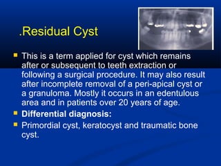 Residual Cyst.
 This is a term applied for cyst which remains
after or subsequent to teeth extraction or
following a surgical procedure. It may also result
after incomplete removal of a peri-apical cyst or
a granuloma. Mostly it occurs in an edentulous
area and in patients over 20 years of age.
 Differential diagnosis:
 Primordial cyst, keratocyst and traumatic bone
cyst.
 