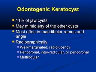 Odontogenic KeratocystOdontogenic Keratocyst
 11% of jaw cysts11% of jaw cysts
 May mimic any of the other cystsMay mimic any of the other cysts
 Most often in mandibular ramus andMost often in mandibular ramus and
angleangle
 RadiographicallyRadiographically
 Well-marginated, radiolucencyWell-marginated, radiolucency
 Pericoronal, inter-radicular, or pericoronalPericoronal, inter-radicular, or pericoronal
 MultilocularMultilocular
 