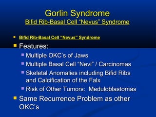 Gorlin SyndromeGorlin Syndrome
Bifid Rib-Basal Cell “Nevus” SyndromeBifid Rib-Basal Cell “Nevus” Syndrome
 Bifid Rib-Basal Cell “Nevus” SyndromeBifid Rib-Basal Cell “Nevus” Syndrome
 Features:Features:
 Multiple OKC’s of JawsMultiple OKC’s of Jaws
 Multiple Basal Cell “Nevi” / CarcinomasMultiple Basal Cell “Nevi” / Carcinomas
 Skeletal Anomalies including Bifid RibsSkeletal Anomalies including Bifid Ribs
and Calcification of the Falxand Calcification of the Falx
 Risk of Other Tumors: MeduloblastomasRisk of Other Tumors: Meduloblastomas
 Same Recurrence Problem as otherSame Recurrence Problem as other
OKC’sOKC’s
 