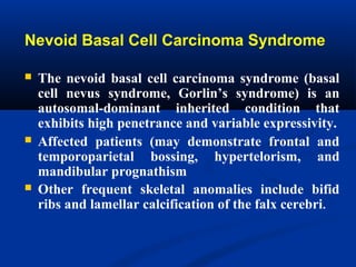 Nevoid Basal Cell Carcinoma Syndrome
 The nevoid basal cell carcinoma syndrome (basal
cell nevus syndrome, Gorlin’s syndrome) is an
autosomal-dominant inherited condition that
exhibits high penetrance and variable expressivity.
 Affected patients (may demonstrate frontal and
temporoparietal bossing, hypertelorism, and
mandibular prognathism
 Other frequent skeletal anomalies include bifid
ribs and lamellar calcification of the falx cerebri.
 