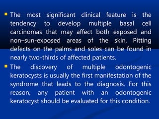  The most significant clinical feature is the
tendency to develop multiple basal cell
carcinomas that may affect both exposed and
non–sun-exposed areas of the skin. Pitting
defects on the palms and soles can be found in
nearly two-thirds of affected patients.
 The discovery of multiple odontogenic
keratocysts is usually the first manifestation of the
syndrome that leads to the diagnosis. For this
reason, any patient with an odontogenic
keratocyst should be evaluated for this condition.
 
