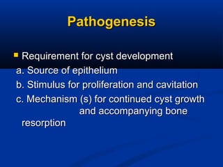 PathogenesisPathogenesis
 Requirement for cyst developmentRequirement for cyst development
a. Source of epitheliuma. Source of epithelium
b. Stimulus for proliferation and cavitationb. Stimulus for proliferation and cavitation
c. Mechanism (s) for continued cyst growthc. Mechanism (s) for continued cyst growth
and accompanying boneand accompanying bone
resorptionresorption
 