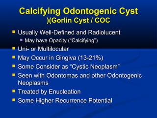 Calcifying Odontogenic CystCalcifying Odontogenic Cyst
(Gorlin Cyst / COC(Gorlin Cyst / COC((
 Usually Well-Defined and RadiolucentUsually Well-Defined and Radiolucent
 May have Opacity (“Calcifying”)May have Opacity (“Calcifying”)
 Uni- or MultilocularUni- or Multilocular
 May Occur in Gingiva (13-21%)May Occur in Gingiva (13-21%)
 Some Consider as “Cystic Neoplasm”Some Consider as “Cystic Neoplasm”
 Seen with Odontomas and other OdontogenicSeen with Odontomas and other Odontogenic
NeoplasmsNeoplasms
 Treated by EnucleationTreated by Enucleation
 Some Higher Recurrence PotentialSome Higher Recurrence Potential
 