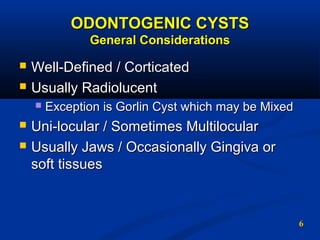 66
ODONTOGENIC CYSTSODONTOGENIC CYSTS
General ConsiderationsGeneral Considerations
 Well-Defined / CorticatedWell-Defined / Corticated
 Usually RadiolucentUsually Radiolucent
 Exception is Gorlin Cyst which may be MixedException is Gorlin Cyst which may be Mixed
 Uni-locular / Sometimes MultilocularUni-locular / Sometimes Multilocular
 Usually Jaws / Occasionally Gingiva orUsually Jaws / Occasionally Gingiva or
soft tissuessoft tissues
 