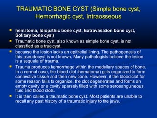 TRAUMATIC BONE CYST (Simple bone cyst,
Hemorrhagic cyst, Intraosseous
 hematoma, Idiopathic bone cyst, Extravasation bone cyst,
Solitary bone cyst(
 Traumatic bone cyst, also known as simple bone cyst, is not
classified as a true cyst
 because the lesion lacks an epithelial lining. The pathogenesis of
this pseudocyst is not known. Many pathologists believe the lesion
is a sequela of trauma.
 Trauma produces hemorrhage within the medullary spaces of bone.
In a normal case, the blood clot (hematoma) gets organized to form
connective tissue and then new bone. However, if the blood clot for
some reason fails to organize, the clot degenerates and forms an
empty cavity or a cavity sparsely filled with some serosanguineous
fluid and blood clots.
 It is then called a traumatic bone cyst. Most patients are unable to
recall any past history of a traumatic injury to the jaws.
 