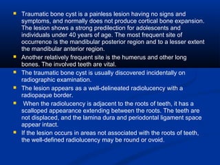  Traumatic bone cyst is a painless lesion having no signs and
symptoms, and normally does not produce cortical bone expansion.
The lesion shows a strong predilection for adolescents and
individuals under 40 years of age. The most frequent site of
occurrence is the mandibular posterior region and to a lesser extent
the mandibular anterior region.
 Another relatively frequent site is the humerus and other long
bones. The involved teeth are vital.
 The traumatic bone cyst is usually discovered incidentally on
radiographic examination.
 The lesion appears as a well-delineated radiolucency with a
radiopaque border.
 When the radiolucency is adjacent to the roots of teeth, it has a
scalloped appearance extending between the roots. The teeth are
not displaced, and the lamina dura and periodontal ligament space
appear intact.
 If the lesion occurs in areas not associated with the roots of teeth,
the well-defined radiolucency may be round or ovoid.
 