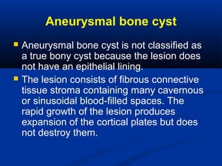 Aneurysmal bone cyst
 Aneurysmal bone cyst is not classified as
a true bony cyst because the lesion does
not have an epithelial lining.
 The lesion consists of fibrous connective
tissue stroma containing many cavernous
or sinusoidal blood-filled spaces. The
rapid growth of the lesion produces
expansion of the cortical plates but does
not destroy them.
 