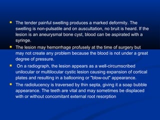  The tender painful swelling produces a marked deformity. The
swelling is non-pulsatile and on auscultation, no bruit is heard. If the
lesion is an aneurysmal bone cyst, blood can be aspirated with a
syringe.
 The lesion may hemorrhage profusely at the time of surgery but
may not create any problem because the blood is not under a great
degree of pressure.
 On a radiograph, the lesion appears as a well-circumscribed
unilocular or multilocular cystic lesion causing expansion of cortical
plates and resulting in a ballooning or "blow-out" appearance.
 The radiolucency is traversed by thin septa, giving it a soap bubble
appearance. The teeth are vital and may sometimes be displaced
with or without concomitant external root resorption
 