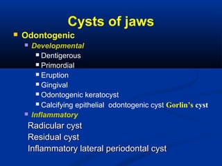 Cysts of jaws
 Odontogenic
 Developmental
 Dentigerous
 Primordial
 Eruption
 Gingival
 Odontogenic keratocyst
 Calcifying epithelial odontogenic cyst Gorlin’s cyst
 Inflammatory
Radicular cystRadicular cyst
Residual cystResidual cyst
Inflammatory lateral periodontal cystInflammatory lateral periodontal cyst
 