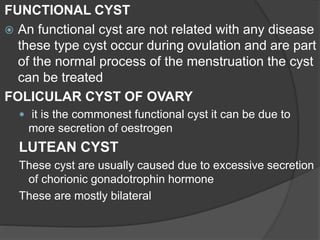 FUNCTIONAL CYST
 An functional cyst are not related with any disease
these type cyst occur during ovulation and are part
of the normal process of the menstruation the cyst
can be treated
FOLICULAR CYST OF OVARY
 it is the commonest functional cyst it can be due to
more secretion of oestrogen
LUTEAN CYST
These cyst are usually caused due to excessive secretion
of chorionic gonadotrophin hormone
These are mostly bilateral
 
