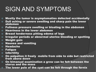 SIGN AND SYMPTOMS
 Mostly the tumor is asymptomaties defected accidentally
 Dull aching or severe swelling and sharp pain the lower
abdomen
 Fullness pressure swelling or bloating in the abdomen
 Heaviness in the lower abdomen
 Breast tenderness pitting edema of legs
 Irregular periods or abnormal uterine bleeding or spotting
 Weight gain
 Nausea and vomiting
 Headache
 Fatigue
 Infertility
 On palpation it freely mobile from side to side but restricted
from above down
 On bimanual examination a grow can be felt between the
uterus and the mass
 The lower pole of the cyst can be felt through the fornix
 