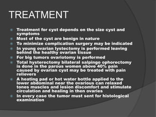 TREATMENT
 Treatment for cyst depends on the size cyst and
symptoms
 Most of the cyst are benign in nature
 To minimize complication surgery may be indicated
 In young ovarian lystectomy is performed leaving
behind the healthy ovarian tissue
 For big tumors ovariotomy is performed
 Total hysterectomy bilateral salpingo ophorectomy
is done in the parous women above 40% pain
caused by ovarian cyst may be treated with pain
relievers
 A heating pad or hot water bottle applied to the
lower abdominal near the ovarious can relaxed
tones muscles and lesion discomfort and stimulate
circulation and healing in then ovaries
 In every case the tumor must sent for histological
examination
 