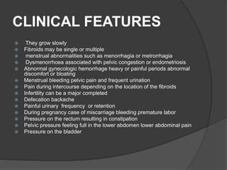 CLINICAL FEATURES
 They grow slowly
 Fibroids may be single or multiple
 menstrual abnormalities such as menorrhagia or metrorrhagia
 Dysmenorrhoea associated with pelvic congestion or endometriosis
 Abnormal gynecologic hemorrhage heavy or painful periods abnormal
discomfort or bloating
 Menstrual bleeding pelvic pain and frequent urination
 Pain during intercourse depending on the location of the fibroids
 Infertility can be a major completed
 Defecation backache
 Painful urinary frequency or retention
 During pregnancy case of miscarriage bleeding premature labor
 Pressure on the rectum resulting in constipation
 Pelvic pressure feeling full in the lower abdomen lower abdominal pain
 Pressure on the bladder
 