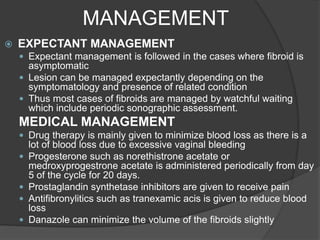 MANAGEMENT
 EXPECTANT MANAGEMENT
 Expectant management is followed in the cases where fibroid is
asymptomatic
 Lesion can be managed expectantly depending on the
symptomatology and presence of related condition
 Thus most cases of fibroids are managed by watchful waiting
which include periodic sonographic assessment.
MEDICAL MANAGEMENT
 Drug therapy is mainly given to minimize blood loss as there is a
lot of blood loss due to excessive vaginal bleeding
 Progesterone such as norethistrone acetate or
medroxyprogestrone acetate is administered periodically from day
5 of the cycle for 20 days.
 Prostaglandin synthetase inhibitors are given to receive pain
 Antifibronylitics such as tranexamic acis is given to reduce blood
loss
 Danazole can minimize the volume of the fibroids slightly
 