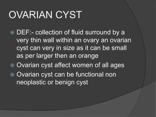 OVARIAN CYST
 DEF:- collection of fluid surround by a
very thin wall within an ovary an ovarian
cyst can very in size as it can be small
as per larger then an orange
 Ovarian cyst affect women of all ages
 Ovarian cyst can be functional non
neoplastic or benign cyst
 