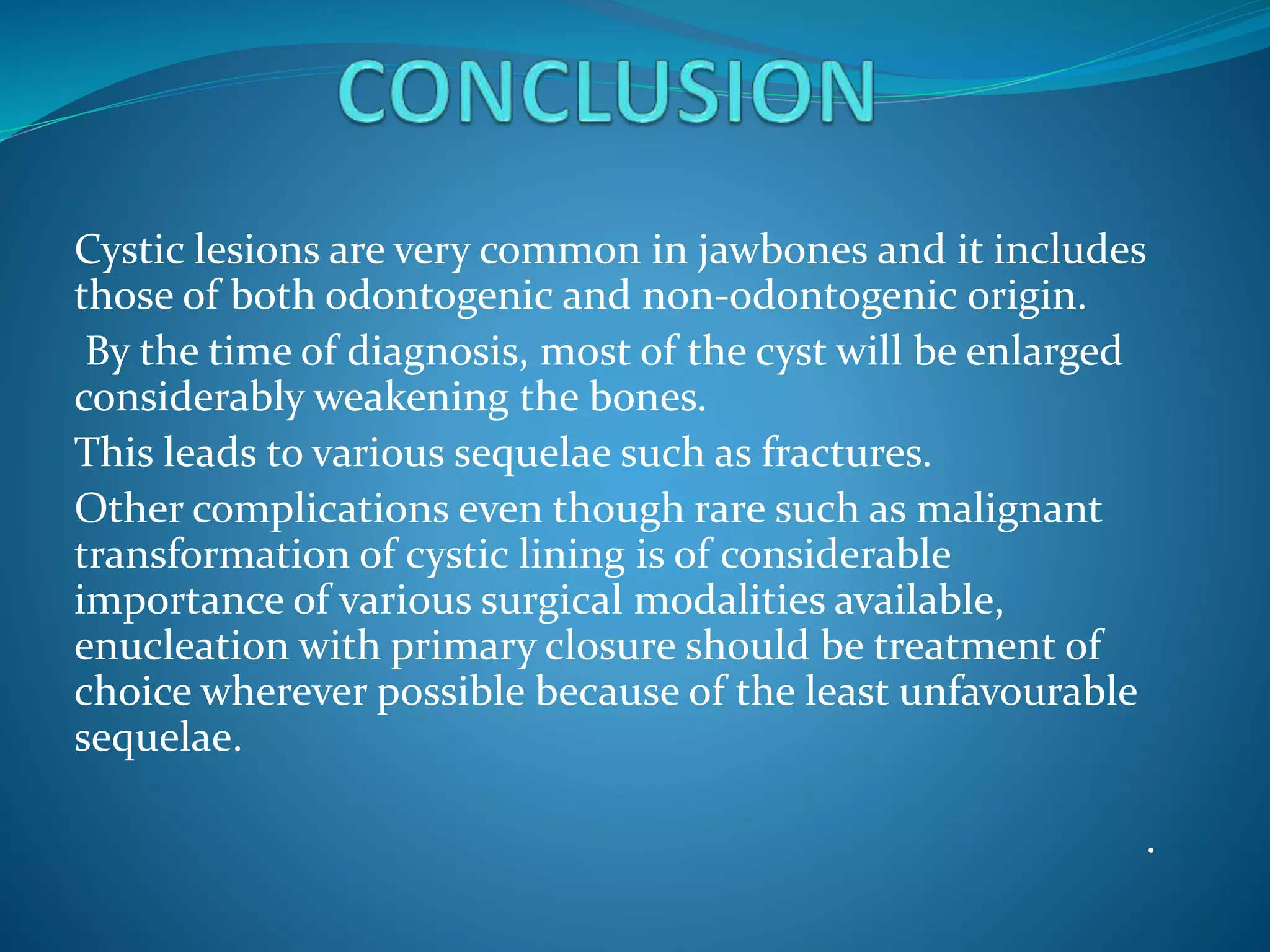 Cystic lesions are very common in jawbones and it includes
those of both odontogenic and non-odontogenic origin.
By the time of diagnosis, most of the cyst will be enlarged
considerably weakening the bones.
This leads to various sequelae such as fractures.
Other complications even though rare such as malignant
transformation of cystic lining is of considerable
importance of various surgical modalities available,
enucleation with primary closure should be treatment of
choice wherever possible because of the least unfavourable
sequelae.
.
 