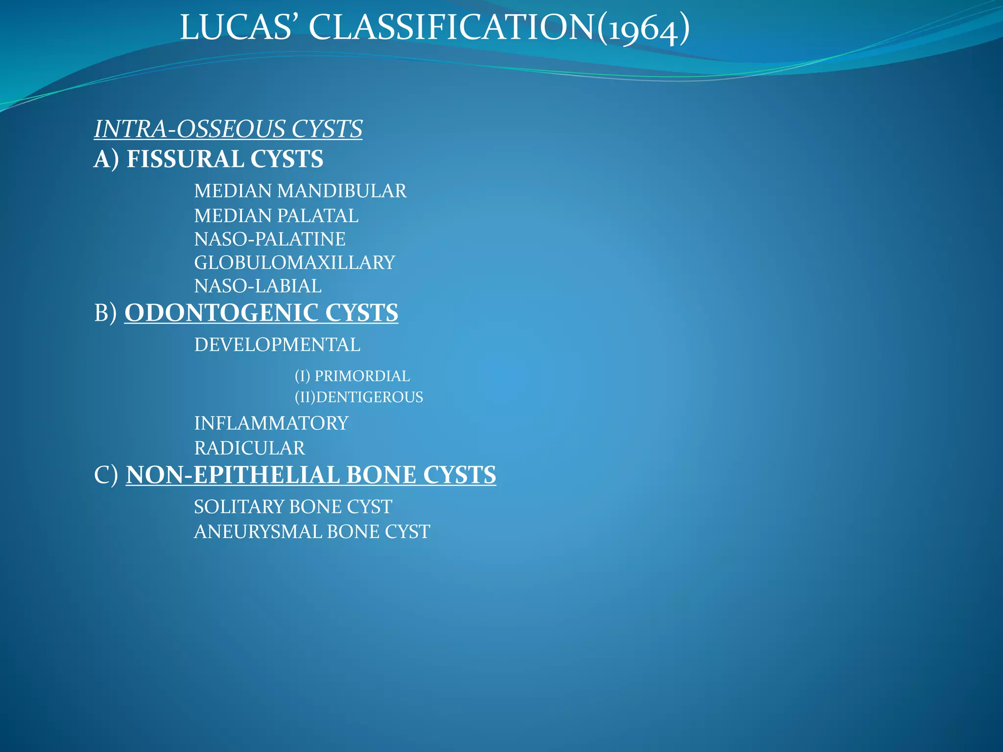 LUCAS’ CLASSIFICATION(1964)
INTRA-OSSEOUS CYSTS
A) FISSURAL CYSTS
MEDIAN MANDIBULAR
MEDIAN PALATAL
NASO-PALATINE
GLOBULOMAXILLARY
NASO-LABIAL
B) ODONTOGENIC CYSTS
DEVELOPMENTAL
(I) PRIMORDIAL
(II)DENTIGEROUS
INFLAMMATORY
RADICULAR
C) NON-EPITHELIAL BONE CYSTS
SOLITARY BONE CYST
ANEURYSMAL BONE CYST
 