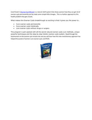 Carol Foster’s Ovarian Cyst Miracle is a natural relief system that shows women how they can get rid of
ovarian cysts permanently just by make some simple little changes. This is a holistic approach to this
health problem that gets results.

What makes this Ovarian Cysts breakthrough so exciting is that it gives you the power to…

       Cure ovarian cysts permanently
       Cure ovarian cysts holistically
       cure ovarian cysts without drugs or surgery

This program is jam-packed with all the secret natural ovarian cysts cure methods, unique
powerful techniques and the step-by step holistic ovarian cysts system. Read through the
testimonials on the ovarian cyst miracle site and you will hear how this new revolutionary approach has
helped thousands of women cure ovarian cysts and PCOS.
 