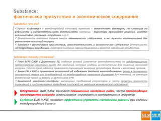Substance:
фактическое присутствие и экономическое содержание
Substance: что это?
Термин «Substance» в международной налоговой практике – совокупность факторов, указывающих на
реальность и самостоятельность деятельности компании - директора принимают решения, имеется
реальный офис, реальные сотрудники, и т.д.
 Деятельность компании должна иметь экономическое содержание, а не служить исключительно для
уменьшения налоговой нагрузки.
 Substance = фактическое присутствие, самостоятельность и экономическое содержание деятельности
на территории юрисдикции, в которой компания зарегистрирована и является налоговым резидентом.
Substance: почему это важно?
 План BEPS ОЭСР и Директивы ЕС: создание условий (изменение законодательства) по предотвращению
предоставления налоговых льгот для компаний, которые созданы исключительно для снижения налоговой
нагрузки. Отсутствие substance привлекает повышенное внимание регуляторов, банков и налоговых органов.
 Закон РФ о КИК и применение соглашений об избежании двойного налогообложения: отказ в применении
пониженных ставок или освобождений по международным налоговым договорам для компаний, не имеющих
фактическое право на доходы из источников в РФ.
 Банковский комплаенс-контроль: выполнение требований регуляторов в части проверки законности
транзакций и предотвращения проведения платежей, не имеющих экономическое содержание.
Отсутствие SUBSTANCE означает повышенные налоговые риски, часто превосходящие
преимущества и выгоды использования иностранных корпоративных структур
Создание SUBSTANCE позволит эффективно управлять налоговыми рисками при ведении
международного бизнеса
 