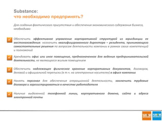 Substance:
что необходимо предпринять?
Для создания фактического присутствия и обеспечения экономического содержания бизнеса,
необходимо:
 Обеспечить эффективное управление корпоративной структурой из юрисдикции ее
местонахождения: назначить квалифицированного директора – резидента, принимающего
самостоятельные решения по вопросам деятельности компании в рамках своих компетенций
и полномочий
 Арендовать офис или иное помещение, предназначенное для ведения предпринимательской
деятельности, не являющееся жилым помещением
 Нанять персонал для обеспечения операционной деятельности, заключить трудовые
договора и зарегистрироваться в качестве работодателя
 Наличие выделенной телефонной линии, корпоративного домена, сайта и адреса
электронной почты
 Обеспечить надлежащее физическое хранение корпоративных документов, договоров,
деловой и официальной переписки (в т.ч. на электронных носителях) в офисе компании
 