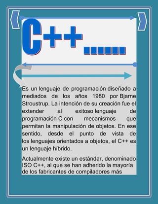 Es un lenguaje de programación diseñado a
mediados de los años 1980 por Bjarne
Stroustrup. La intención de su creación fue el
extender al exitoso lenguaje de
programación C con mecanismos que
permitan la manipulación de objetos. En ese
sentido, desde el punto de vista de
los lenguajes orientados a objetos, el C++ es
un lenguaje híbrido.
Actualmente existe un estándar, denominado
ISO C++, al que se han adherido la mayoría
de los fabricantes de compiladores más
 