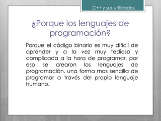 C++ y sus utilidades


  ¿Porque los lenguajes de
      programación?
Porque el código binario es muy difícil de
aprender y a la vez muy tedioso y
complicada a la hora de programar, por
eso se crearon los lenguajes de
programación, una forma mas sencilla de
programar a través del propio lenguaje
humano.
 