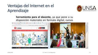 Ventajas del Internet en el
Aprendizaje
herramienta para el docente, ya que pone a su
disposición materiales en formato digital, cursos
on-line, etc, que pueden ser de interés para su
tarea docente.
Dr. Lenin H. Cari Mogrovejo20/06/2020 116
 