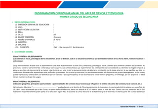 Educación Primaria – 1º Grado
PROGRAMACIÓN CURRICULAR ANUAL DEL ÁREA DE CIENCIA Y TECNOLOGÍA
PRIMER GRADO DE SECUNDARIA
I. DATOS INFORMATIVOS:
1.1 DIRECCIÓN GENERAL DE EDUCACIÓN :
1.2 UGEL :
1.3 INSTITUCIÓN EDUCATIVA :
1.4 ÁREA :
1.5 CICLO : VI
1.6 GRADO Y SECCIÓN : Primero
1.7 HORAS SEMANALES : 4 horas
1.8 DIRECTOR :
1.9 DOCENTE :
1.10 DURACIÓN : Del 13 de marzo al 22 de diciembre
II. DESCRIPCIÓN GENERAL:
CARACTERÍSTICAS DEL ESTUDIANTES
(Características físicas, psicológicas de los estudiantes, a que se dedican, cuál es su situación económica, que actividades realizan en sus horas libres, realizar encuestas y
entrevistas)
Las y los estudiantes de este ciclo VI experimentan una serie de transiciones a nivel físico, emocional, psicológico, social y mental que conllevan cambios en la manera de
procesar y construir conocimientos e interactuar con sus pares. Los cambios físicos que experimentan los adolescentes van consolidando su identidad e imagen corporal, y
generan en ellas más conciencia de su cuerpo y de cómo se ven ante otros. Su pensamiento es más abstracto en relación con la etapa anterior, lo que significa que está en
condiciones de desarrollar aprendizajes más profundos y complejos. En lo social y emocional, los estudiantes tienden a la formación de grupos heterogéneos, en los cuales
puede expresarse y sentirse bien. Se identifican por ser callados y poco participativo, en las sesiones raras veces realizan preguntas, sin embargo, por ser propio de su edad
tienen mucho interés por los juegos.
CARACTERÍSTICAS DEL CONTEXTO
(Ubicación geográfica, principales oportunidades y potencialidades del contexto local, factores que influyen en el ámbito educativo del contexto, local nacional, etc.)
La Institución Educativa “………………………………………………..” queda ubicado en el distrito de Pilcomayo provincia de Huancayo, el mencionado distrito abarca una superficie de
20,5 km² y está atravesado por el Río Cunas, en pleno Valle del Mantaro, tiene una altitud de 3 225 metros sobre el nivel del mar. Cuenta con una población de 20 055
habitantes mayoritariamente joven (55%) en el año 2017 según INEI, de acuerdo al Censo Nacional IX de Población y IV de Vivienda. El distrito parte del cual es residencial
 