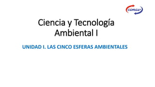 Ciencia y Tecnología
Ambiental I
UNIDAD I. LAS CINCO ESFERAS AMBIENTALES
 