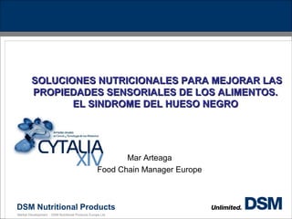 DSM Nutritional Products
Market Development - DSM Nutritional Products Europe Ltd.
SOLUCIONES NUTRICIONALES PARA MEJORAR LASSOLUCIONES NUTRICIONALES PARA MEJORAR LAS
PROPIEDADES SENSORIALES DE LOS ALIMENTOS.PROPIEDADES SENSORIALES DE LOS ALIMENTOS.
EL SINDROME DEL HUESO NEGROEL SINDROME DEL HUESO NEGRO
Mar Arteaga
Food Chain Manager Europe
 