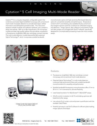 Cytation™ 5 is a uniquely integrated, configurable system that
combines automated digital widefield microscopy with conventional
multi-mode microplate detection to provide phenotypic cellular
information and well-based quantitative data. This instrument
replaces multiple modules and software interfaces, yet is simple to
setup and operate. With up to 60x magnification, the microscopy
module provides high-quality cellular and sub-cellular visualization
in fluorescence, brightfield, H&E stain and phase contrast channels.
The multi-mode detection module features BioTek’s patented
Hybrid Technology™, which incorporates variable bandwidth
monochromator optics and high sensitivity filter-based detection
optics for unmatched versatility and performance. Temperature
control to 65 °C and shaking, plus available CO2
/O2
control and
dual reagent injectors optimize conditions for cell-based imaging
and detection. Image capture, data collection and powerful image
and data analysis are managed with Gen5™ software, specifically
designed for uncomplicated processing of even the most complex
assays.
Features:
•	 Fluorescence, brightfield, H&E stain and phase contrast
	 microscopy and conventional multi-mode detection
•	 Patented Hybrid Technology™ in multi-mode detection
combines high performance filters with variable bandwidth
monochromators for versatility and performance
•	 Variable bandwidth fluorescence monochromators offer a 9 nm to
50 nm in 1 nm increments for ultimate flexibility
•	 Laser-based excitation for AlphaScreen®
/ AlphaLISA®
assays
•	 CO2
/O2
control, incubation to 65 0
C and shaking optimize cell-
based and other assays
•	 Low volume (2 µL) nucleic acid and protein quantification with the
available Take3 Plates
•	 Powerful yet easy to use Gen5 software for efficient plate reading,
image capture and analysis
					
www.biotek.com
Euglena gracilis, 60x TiliaStem, 2x Z-stack, 20xZebrafish, 4x
Cytation 5 with dual injector (left) and
CO2
/O2
Gas Controller (right)
Scan with your smart phone to watch the video.
IRAN BioTek , Viragene Akam Co. Tel : +9821 88611552-3 Fax : +9821 88044577
 