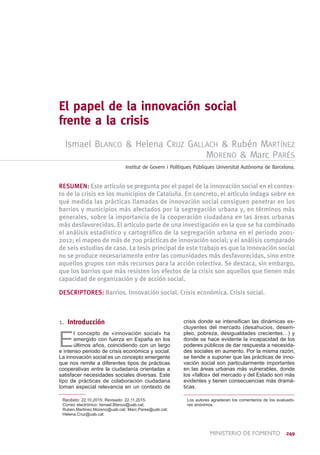 ministerio de FOMENTO  249
El papel de la innovación social
frente a la crisis
Ismael Blanco & Helena Cruz Gallach & Rubén Martínez
Moreno & Marc Parés
Institut de Govern i Polítiques Públiques Universitat Autònoma de Barcelona.
RESUMEN: Este artículo se pregunta por el papel de la innovación social en el contex-
to de la crisis en los municipios de Cataluña. En concreto, el artículo indaga sobre en
qué medida las prácticas llamadas de innovación social consiguen penetrar en los
barrios y municipios más afectados por la segregación urbana y, en términos más
generales, sobre la importancia de la cooperación ciudadana en las áreas urbanas
más desfavorecidas. El artículo parte de una investigación en la que se ha combinado
el análisis estadístico y cartográfico de la segregación urbana en el periodo 2001-
2012; el mapeo de más de 700 prácticas de innovación social; y el análisis comparado
de seis estudios de caso. La tesis principal de este trabajo es que la innovación social
no se produce necesariamente entre las comunidades más desfavorecidas, sino entre
aquellos grupos con más recursos para la acción colectiva. Se destaca, sin embargo,
que los barrios que más resisten los efectos de la crisis son aquellos que tienen más
capacidad de organización y de acción social.
DESCRIPTORES: Barrios. Innovación social. Crisis económica. Crisis social.
1. Introducción
E
l concepto de «innovación social» ha
emergido con fuerza en España en los
últimos años, coincidiendo con un largo
e intenso periodo de crisis económica y social.
La innovación social es un concepto emergente
que nos remite a diferentes tipos de prácticas
cooperativas entre la ciudadanía orientadas a
satisfacer necesidades sociales diversas. Este
tipo de prácticas de colaboración ciudadana
toman especial relevancia en un contexto de
 Recibido: 22.10.2015; Revisado: 22.11.2015.
 Correo electrónico: Ismael.Blanco@uab.cat;
Ruben.Martinez.Moreno@uab.cat; Marc.Pares@uab.cat;
Helena.Cruz@uab.cat
crisis donde se intensifican las dinámicas ex-
cluyentes del mercado (desahucios, desem-
pleo, pobreza, desigualdades crecientes…) y
donde se hace evidente la incapacidad de los
poderes públicos de dar respuesta a necesida-
des sociales en aumento. Por la misma razón,
se tiende a suponer que las prácticas de inno-
vación social son particularmente importantes
en las áreas urbanas más vulnerables, donde
los «fallos» del mercado y del Estado son más
evidentes y tienen consecuencias más dramá-
ticas.
Los autores agradecen los comentarios de los evaluado-
res anónimos.
 