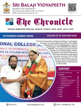 Official NEWSLETTER FROM SBV, MGMCRI, SSSMCRI, IGIDS, KGNC, AHS & CIDRF
The Chronicle
Sri Balaji Vidyapeeth
DEEMED TO BE UNIVERSITY
Accredited by NAAC with “A” Grade.
NIRF India Ranking 2018: 72
Quick Link
	University Communique 	 P.02
	MGMCRI
	 	Academic Initiatives 		 P.15
	 	Innovations			P.39
	 	The Dawn Of New Chapters	 P.45
	 	Scholars In The Making	 P.46
	 	Out Reach Services		 P.52
	 	Other Highlights		 P.55
	SSSMCRI			P.57
	IGIDS			P.67
	KGNC			P.82
	AHS				P.96
	CIDRF			P.108
CONTENT
Volume 12 (1) Jan-mar 2018OUTSTANDING ALUMNUS AWARD
sbvu.ac.in chronicle@mgmcri.ac.in 0413 - 2615449 Ext: 746
The Alumni Association of National College, Tiruchirapalli,
honored our Honorable Chancellor of Sri Balaji
Vidyapeeth, Shri M.K.Rajagopalan with an
award titled, “OUTSTANDING ALUMNUS
AWARD. The award was given by the
President, Dr. R.Ramasubbu, Editor,
Dinamalar, Trichy & by the Secretary
Mr.M.Somasundaram, Managing
Director, Ammam-TRY, of the
Alumni Association on the
occasion of the ‘Annual National
College Alumni’ meeting held
on 04.02.2018.
 