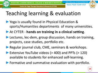 Teaching learning & evaluation
Yoga is usually found in Physical Education &
sports/Humanities departments of many universities.
At CYTER - hands on training in a clinical setting.
Lectures, lec-dem, group discussion, hands on training,
projects, case studies, portfolio etc.
Regular journal club, CME, seminars & workshops.
Extensive YouTube videos (> 400) and PPTs (> 120)
available to students for enhanced self-learning.
Formative and summative evaluation with portfolio.
14
Centre for Yoga Therapy Education & Research (CYTER)
 