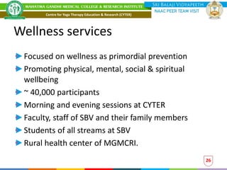 Wellness services
Focused on wellness as primordial prevention
Promoting physical, mental, social & spiritual
wellbeing
~ 40,000 participants
Morning and evening sessions at CYTER
Faculty, staff of SBV and their family members
Students of all streams at SBV
Rural health center of MGMCRI.
26
Centre for Yoga Therapy Education & Research (CYTER)
 